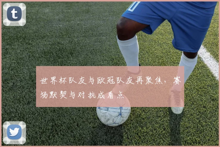 世界杯队友与欧冠队友再聚焦,赛场默契与对抗成看点