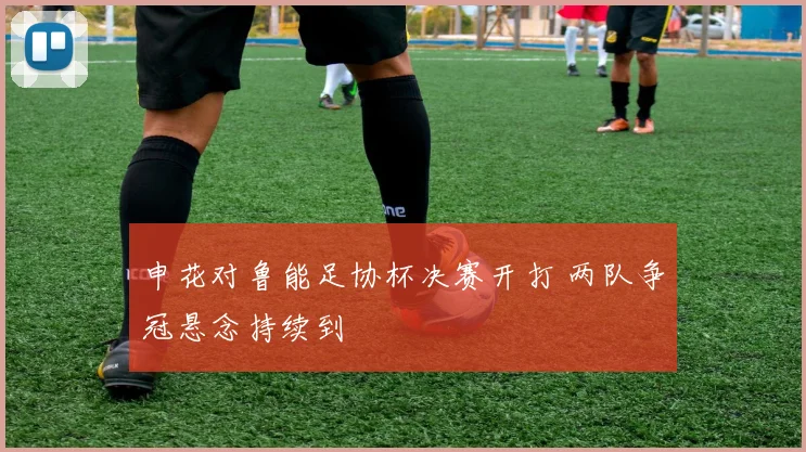 申花对鲁能足协杯决赛开打 两队争冠悬念持续到
