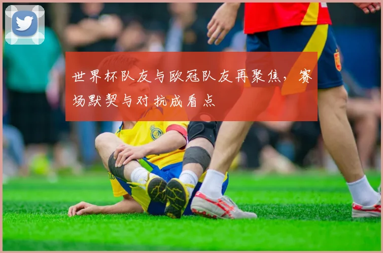 世界杯队友与欧冠队友再聚焦,赛场默契与对抗成看点