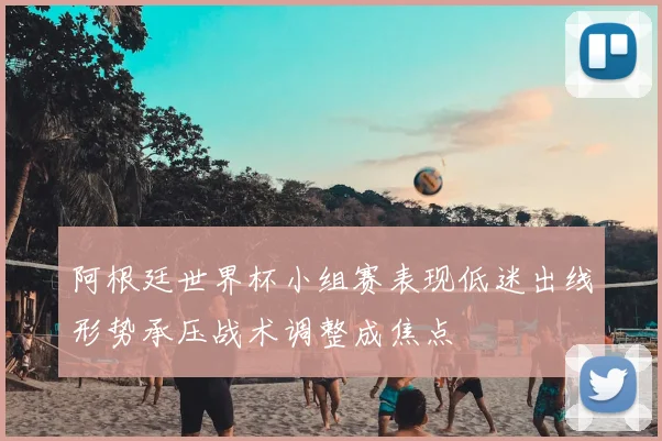 阿根廷世界杯小组赛表现低迷出线形势承压战术调整成焦点