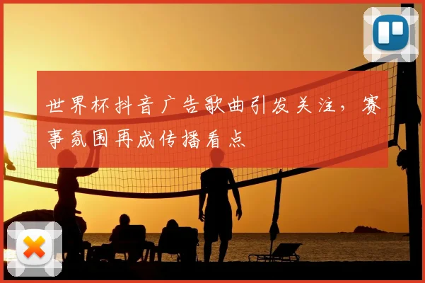 世界杯抖音广告歌曲引发关注,赛事氛围再成传播看点