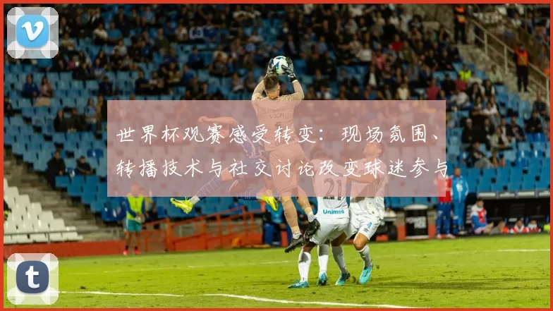 世界杯观赛感受转变:现场氛围、转播技术与社交讨论改变球迷参与方式