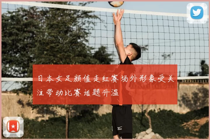 日本女足颜值走红赛场外形象受关注带动比赛话题升温