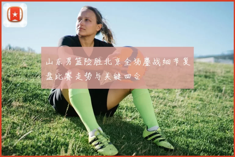 山东男篮险胜北京全场鏖战细节复盘比赛走势与关键回合