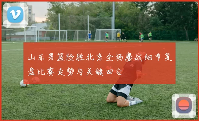 山东男篮险胜北京全场鏖战细节复盘比赛走势与关键回合