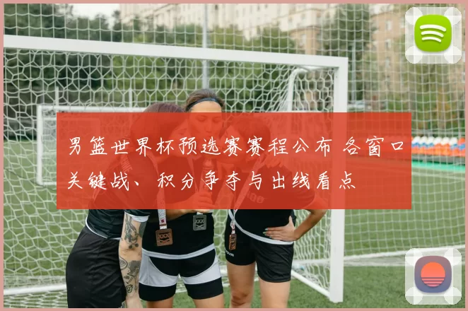 男篮世界杯预选赛赛程公布 各窗口关键战、积分争夺与出线看点