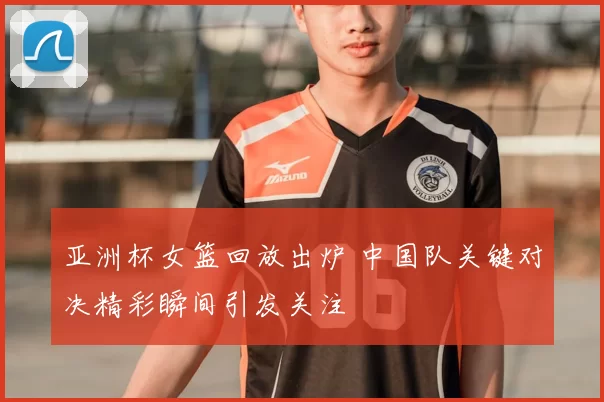 亚洲杯女篮回放出炉 中国队关键对决精彩瞬间引发关注