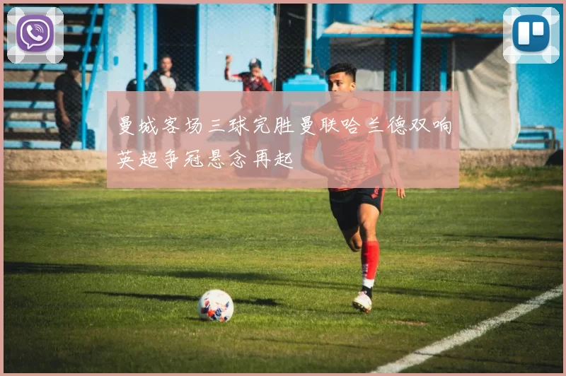 曼城客场三球完胜曼联哈兰德双响英超争冠悬念再起