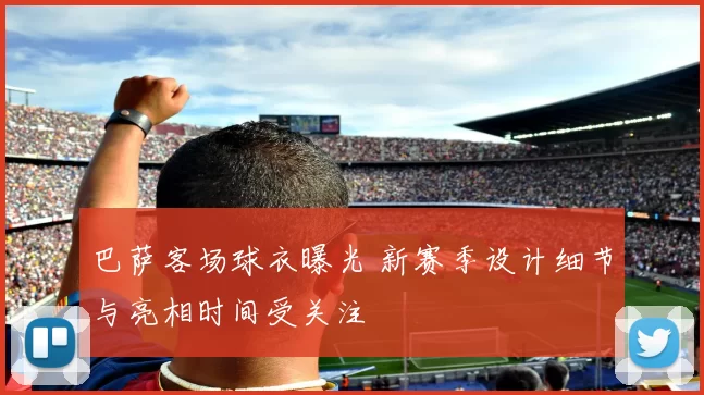 巴萨客场球衣曝光 新赛季设计细节与亮相时间受关注