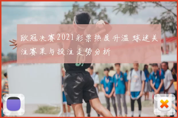 欧冠决赛2021彩票热度升温 球迷关注赛果与投注走势分析