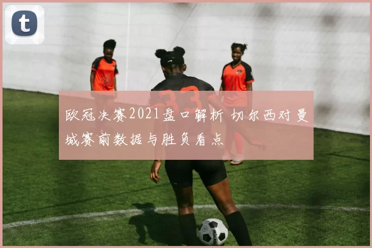 欧冠决赛2021盘口解析 切尔西对曼城赛前数据与胜负看点