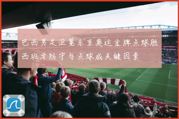 巴西男足卫冕东京奥运金牌点球胜西班牙防守与点球成关键因素