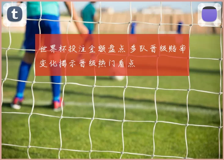 世界杯投注金额盘点 多队晋级赔率变化揭示晋级热门看点