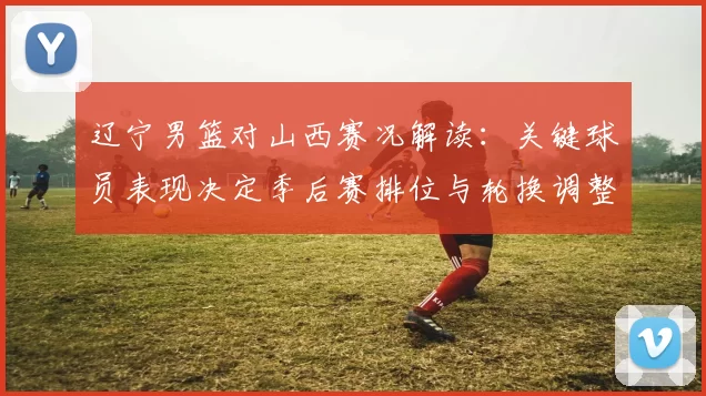 辽宁男篮对山西赛况解读:关键球员表现决定季后赛排位与轮换调整看点