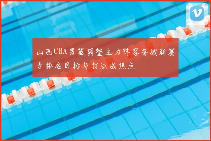 山西CBA男篮调整主力阵容备战新赛季排名目标与打法成焦点