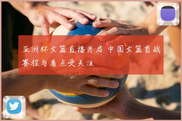 亚洲杯女篮直播开启 中国女篮首战赛程与看点受关注