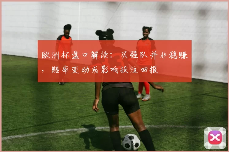 欧洲杯盘口解读:买强队并非稳赚,赔率变动或影响投注回报