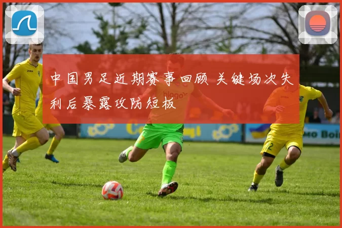 中国男足近期赛事回顾 关键场次失利后暴露攻防短板