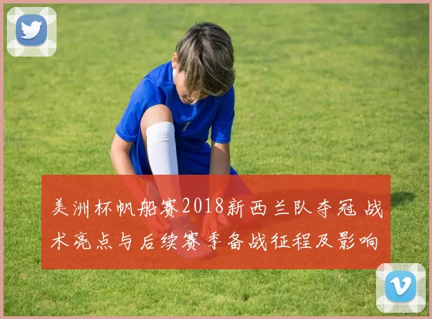 美洲杯帆船赛2018新西兰队夺冠 战术亮点与后续赛季备战征程及影响