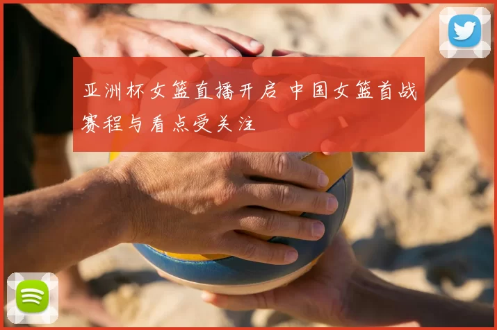 亚洲杯女篮直播开启 中国女篮首战赛程与看点受关注