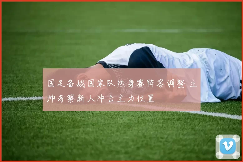 国足备战国家队热身赛阵容调整 主帅考察新人冲击主力位置