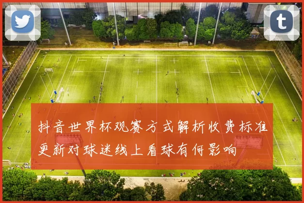 抖音世界杯观赛方式解析收费标准更新对球迷线上看球有何影响