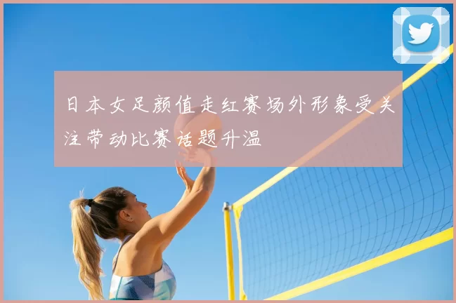 日本女足颜值走红赛场外形象受关注带动比赛话题升温