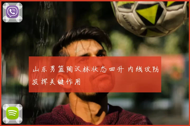 山东男篮陶汉林状态回升 内线攻防发挥关键作用