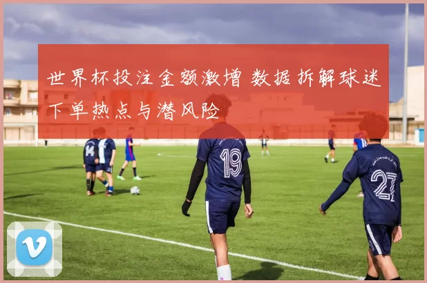 世界杯投注金额激增 数据拆解球迷下单热点与潜风险