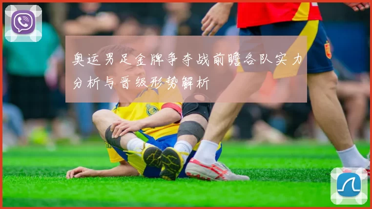 奥运男足金牌争夺战前瞻各队实力分析与晋级形势解析