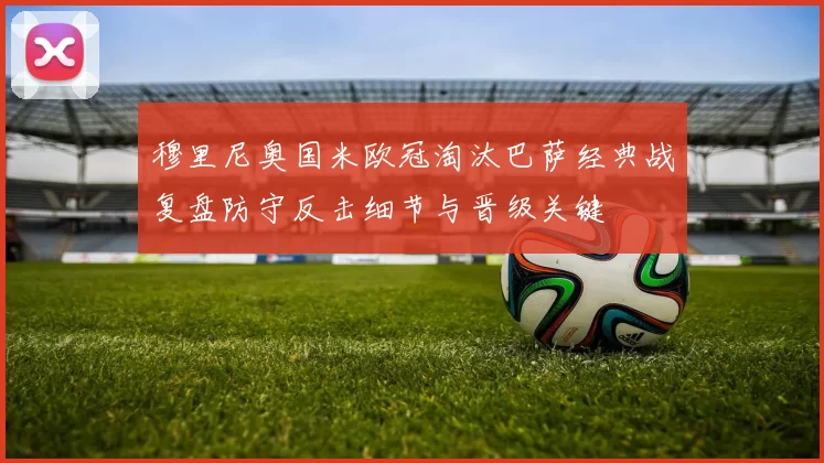 穆里尼奥国米欧冠淘汰巴萨经典战复盘防守反击细节与晋级关键