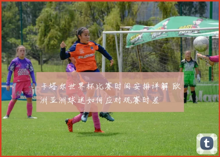 卡塔尔世界杯比赛时间安排详解 欧洲亚洲球迷如何应对观赛时差