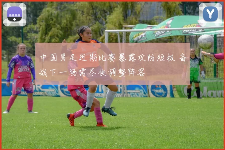 中国男足近期比赛暴露攻防短板 备战下一场需尽快调整阵容