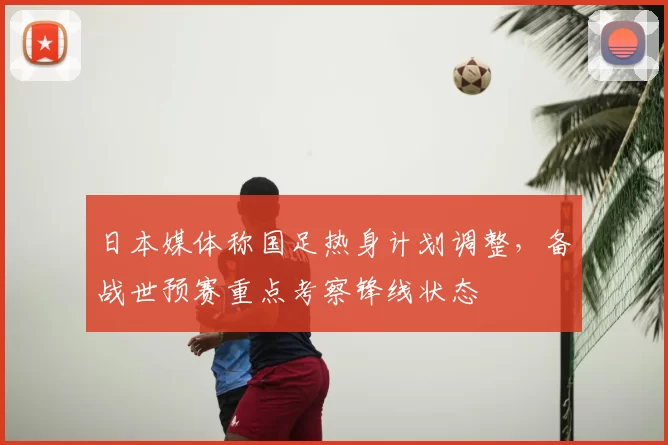 日本媒体称国足热身计划调整,备战世预赛重点考察锋线状态