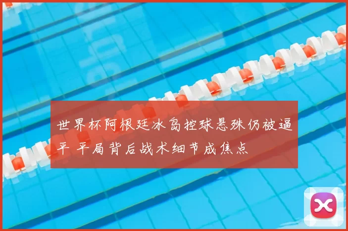 世界杯阿根廷冰岛控球悬殊仍被逼平 平局背后战术细节成焦点